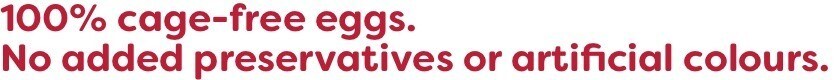 100% cage-free eggs. No added preservatives or artificial colours. 100% cage-free eggs. No added preservatives or artificial colours.